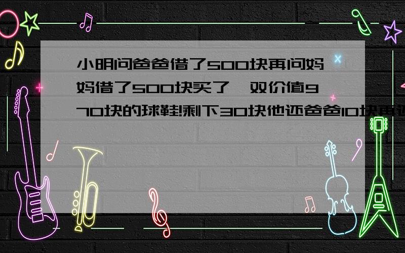 小明问爸爸借了500块再问妈妈借了500块买了一双价值970块的球鞋!剩下30块他还爸爸10块再还妈妈10块自己剩下10块还!欠爸爸490块欠妈妈490块490块+490块=980块这个题是什么样的数学题啊