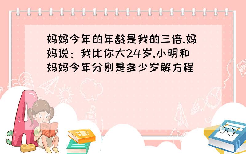 妈妈今年的年龄是我的三倍.妈妈说：我比你大24岁.小明和妈妈今年分别是多少岁解方程