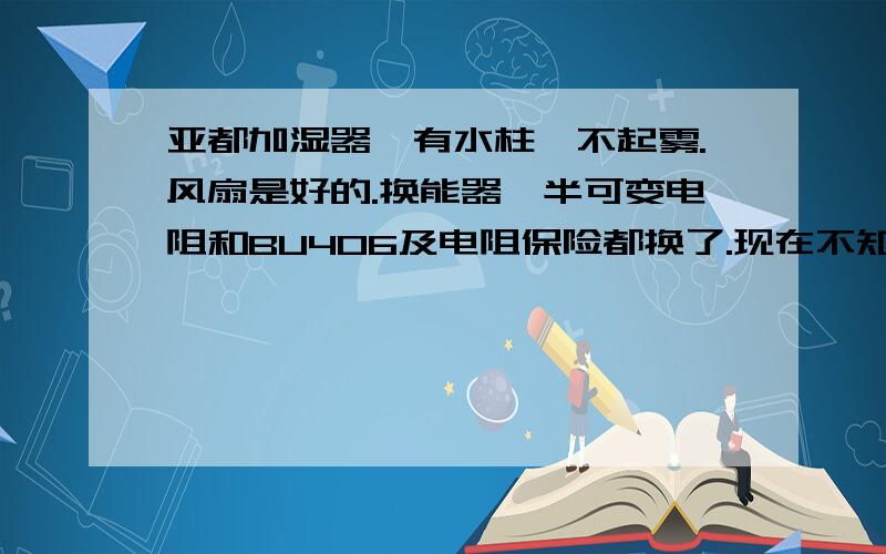 亚都加湿器,有水柱,不起雾.风扇是好的.换能器、半可变电阻和BU406及电阻保险都换了.现在不知道该什么修了.那个1点几欧姆的电阻（当保险用）,其阻值会影响什么.