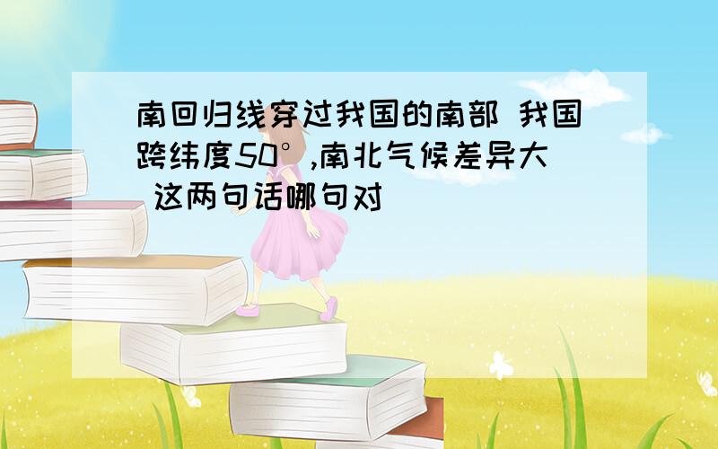 南回归线穿过我国的南部 我国跨纬度50°,南北气候差异大 这两句话哪句对