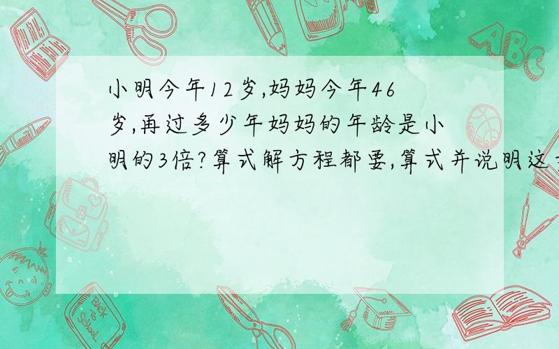 小明今年12岁,妈妈今年46岁,再过多少年妈妈的年龄是小明的3倍?算式解方程都要,算式并说明这步为什么要这么做