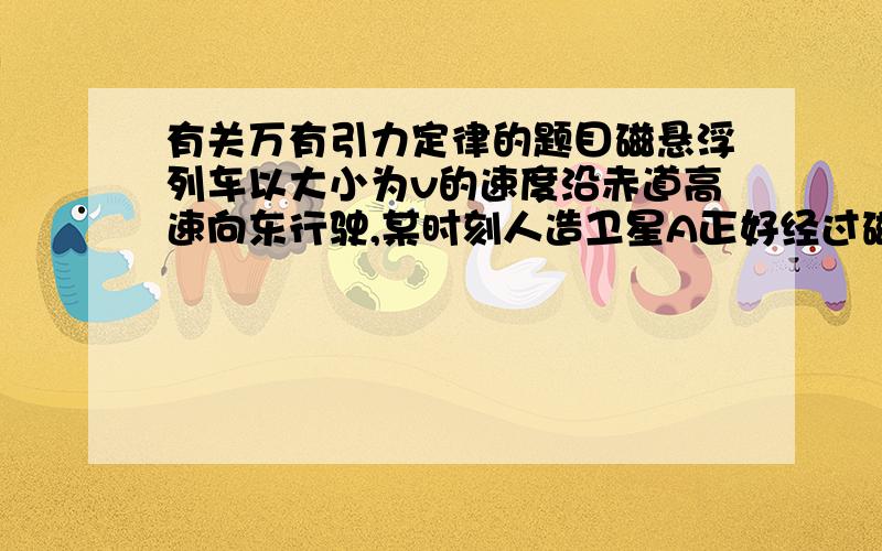 有关万有引力定律的题目磁悬浮列车以大小为v的速度沿赤道高速向东行驶,某时刻人造卫星A正好经过磁悬浮列车正上方,运动方向与磁悬浮列车的运动方向相同,列车行驶路程s后,卫星又一次通