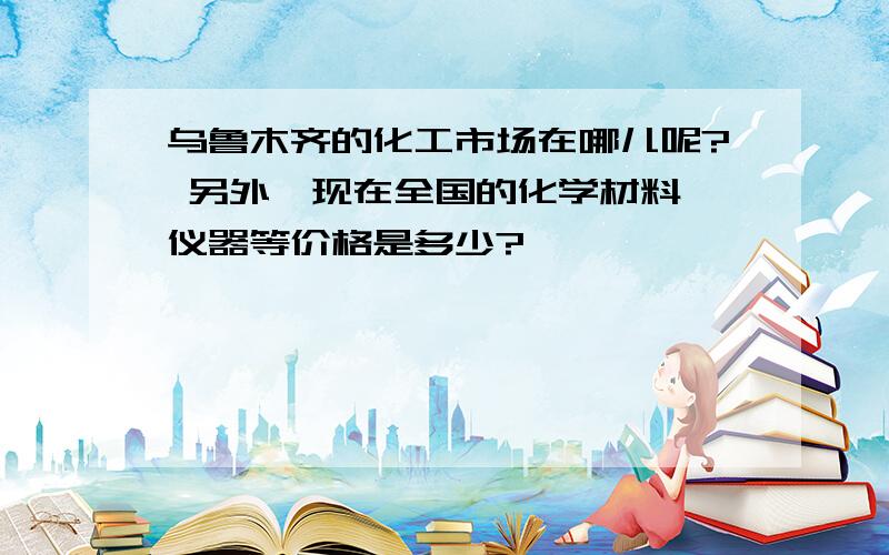 乌鲁木齐的化工市场在哪儿呢? 另外,现在全国的化学材料,仪器等价格是多少?