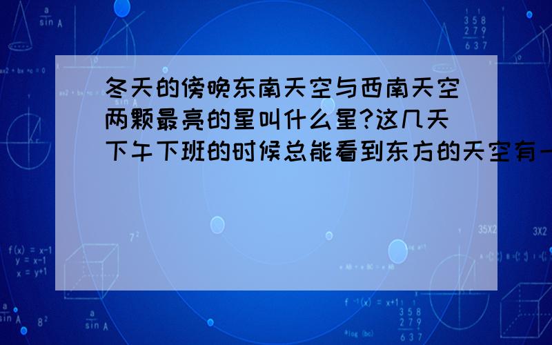 冬天的傍晚东南天空与西南天空两颗最亮的星叫什么星?这几天下午下班的时候总能看到东方的天空有一颗很亮的星星，与之相呼应西南方天空也有一颗很亮的星星。我知道其中应该有一颗是