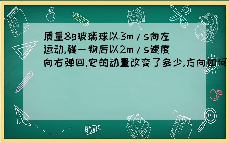 质量8g玻璃球以3m/s向左运动,碰一物后以2m/s速度向右弹回,它的动量改变了多少,方向如何