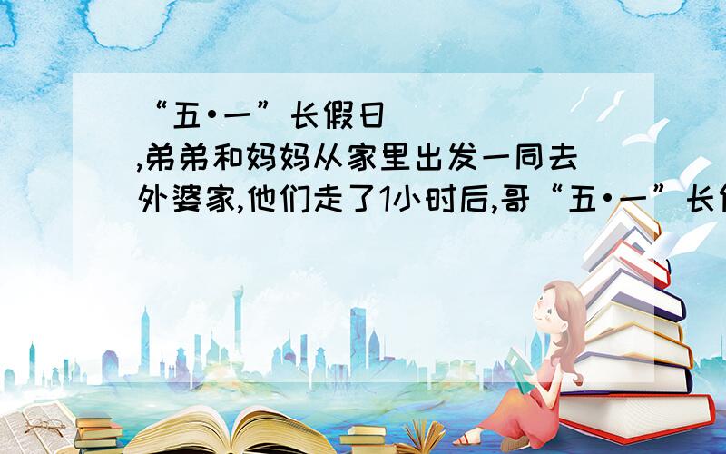 “五•一”长假日,弟弟和妈妈从家里出发一同去外婆家,他们走了1小时后,哥“五•一”长假日，弟弟和妈妈从家里出发一同去外婆家，他们走了1小时后，哥哥发现带给外婆的礼品忘在