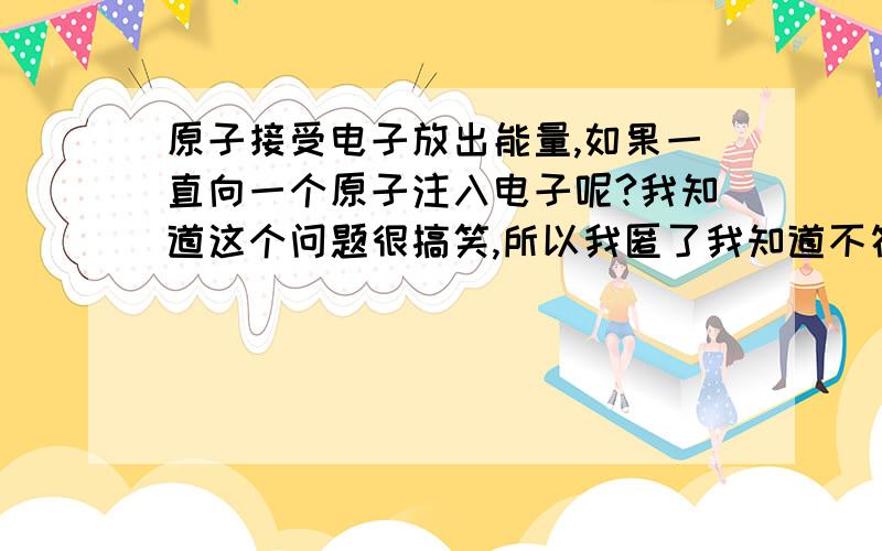 原子接受电子放出能量,如果一直向一个原子注入电子呢?我知道这个问题很搞笑,所以我匿了我知道不符合规律，我只是好奇会不会一直放出能量