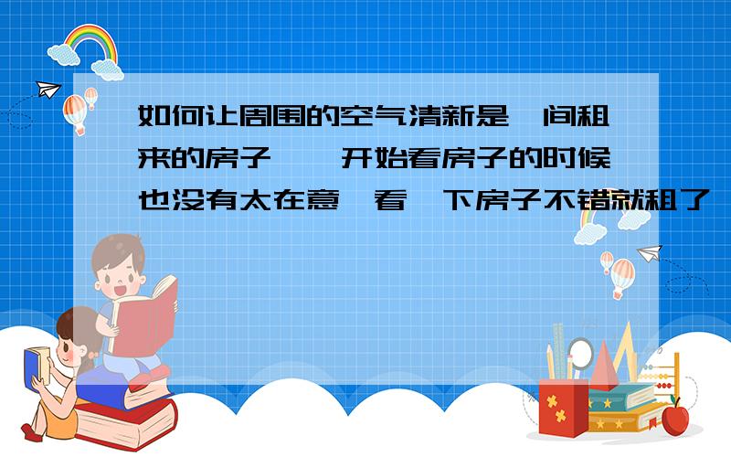 如何让周围的空气清新是一间租来的房子,一开始看房子的时候也没有太在意,看一下房子不错就租了,没有想到住进来之后,发现那附近还是旁边有下水沟,时不是发出恶臭,打开窗户又会臭,很影