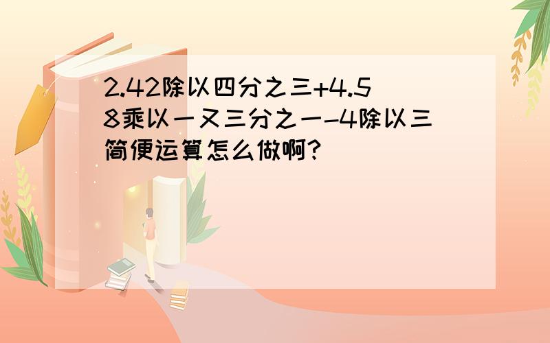 2.42除以四分之三+4.58乘以一又三分之一-4除以三简便运算怎么做啊?