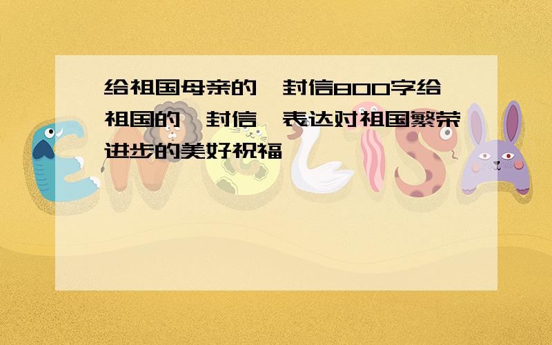 给祖国母亲的一封信800字给祖国的一封信,表达对祖国繁荣进步的美好祝福