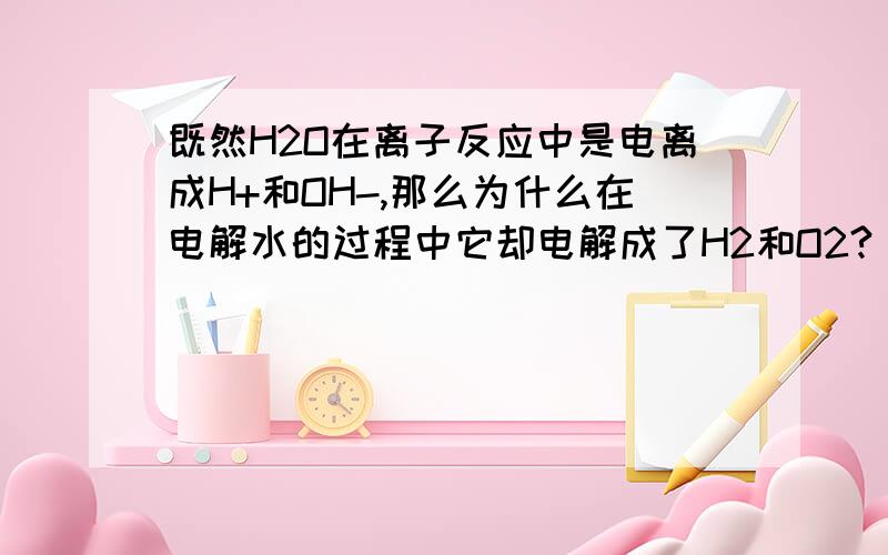 既然H2O在离子反应中是电离成H+和OH-,那么为什么在电解水的过程中它却电解成了H2和O2?