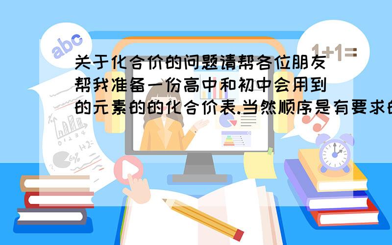 关于化合价的问题请帮各位朋友帮我准备一份高中和初中会用到的元素的的化合价表.当然顺序是有要求的,是按照元素周期表的顺序一列一列的展开每行只写一个.然后还有高中和初中都能用