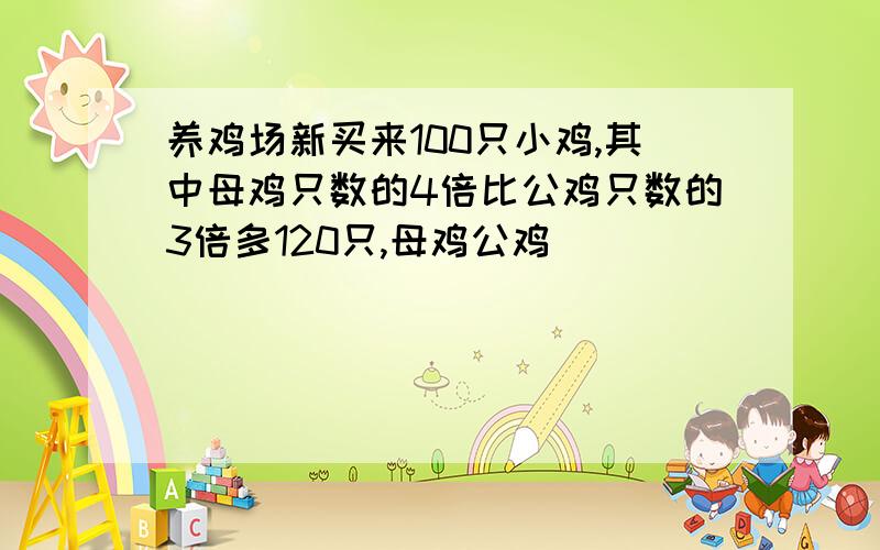 养鸡场新买来100只小鸡,其中母鸡只数的4倍比公鸡只数的3倍多120只,母鸡公鸡