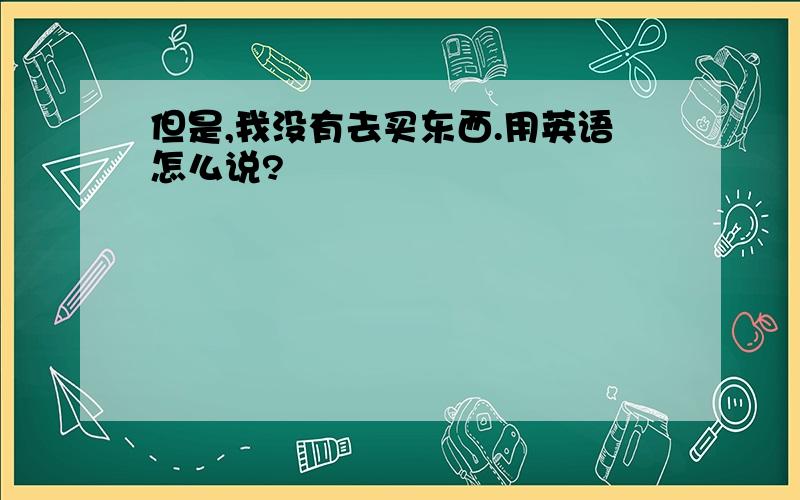 但是,我没有去买东西.用英语怎么说?