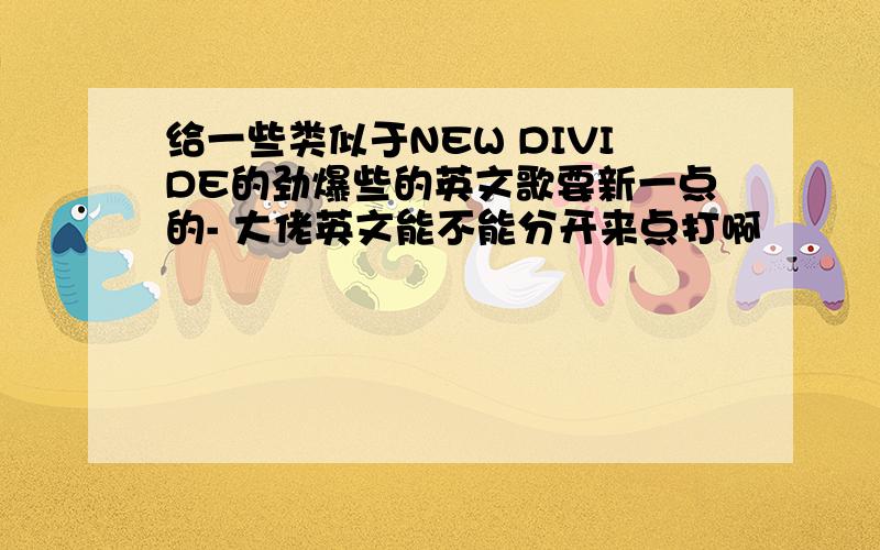 给一些类似于NEW DIVIDE的劲爆些的英文歌要新一点的- 大佬英文能不能分开来点打啊