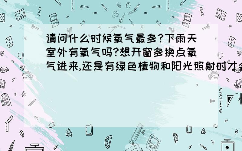 请问什么时候氧气最多?下雨天室外有氧气吗?想开窗多换点氧气进来,还是有绿色植物和阳光照射时才会有氧气?