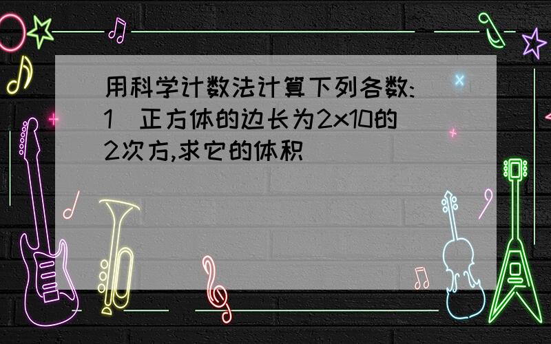 用科学计数法计算下列各数:(1)正方体的边长为2x10的2次方,求它的体积