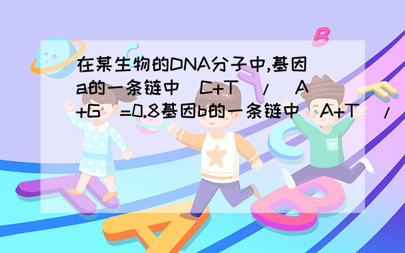 在某生物的DNA分子中,基因a的一条链中(C+T)/(A+G)=0.8基因b的一条链中(A+T)/(G+C)=1.25那么和它们互补的链中相应的碱基比率依次为?