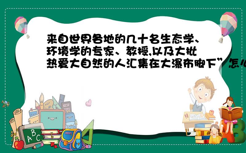 来自世界各地的几十名生态学、环境学的专家、教授,以及大批热爱大自然的人汇集在大瀑布脚下”怎么缩句