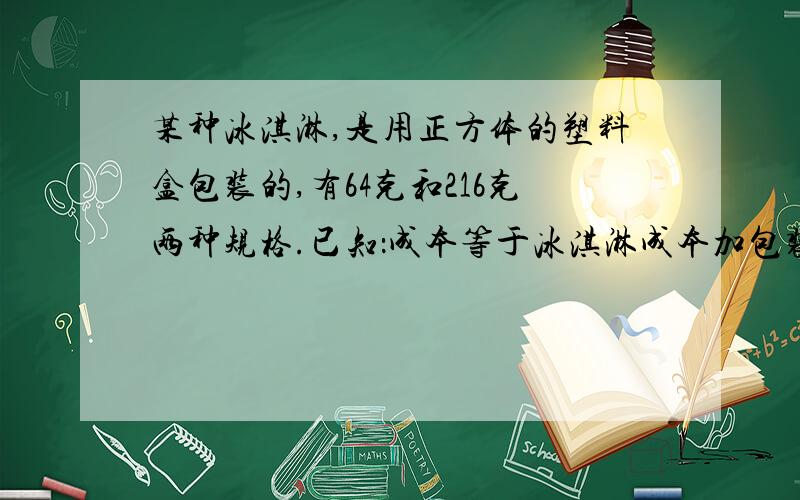 某种冰淇淋,是用正方体的塑料盒包装的,有64克和216克两种规格.已知：成本等于冰淇淋成本加包装成本,并且包装成本与包装盒的表面积是成正比例关系,64克的成本是1,12元,其中冰淇淋的成本