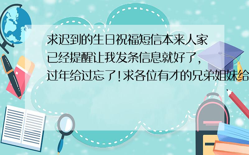 求迟到的生日祝福短信本来人家已经提醒让我发条信息就好了,过年给过忘了!求各位有才的兄弟姐妹给我编辑一条