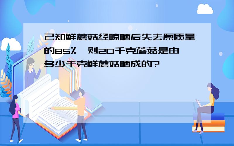 已知鲜蘑菇经晾晒后失去原质量的85%,则20千克蘑菇是由多少千克鲜蘑菇晒成的?