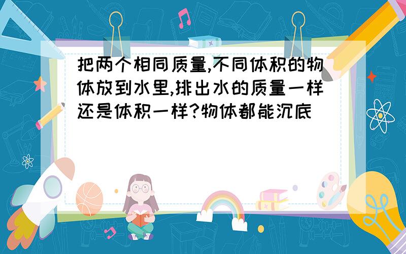 把两个相同质量,不同体积的物体放到水里,排出水的质量一样还是体积一样?物体都能沉底