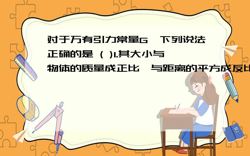 对于万有引力常量G,下列说法正确的是 ( )1.其大小与物体的质量成正比,与距离的平方成反比2.是适用于任何两个物体间的普适恒量3.G就是两个质量为1kg的物体,相距1m时的相互作用力4.两个质量