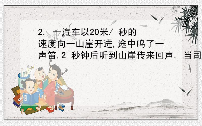 2. 一汽车以20米/ 秒的速度向一山崖开进,途中鸣了一声笛,2 秒钟后听到山崖传来回声, 当司机听到回声时