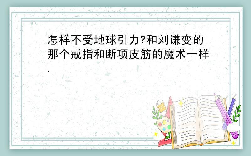 怎样不受地球引力?和刘谦变的那个戒指和断项皮筋的魔术一样.