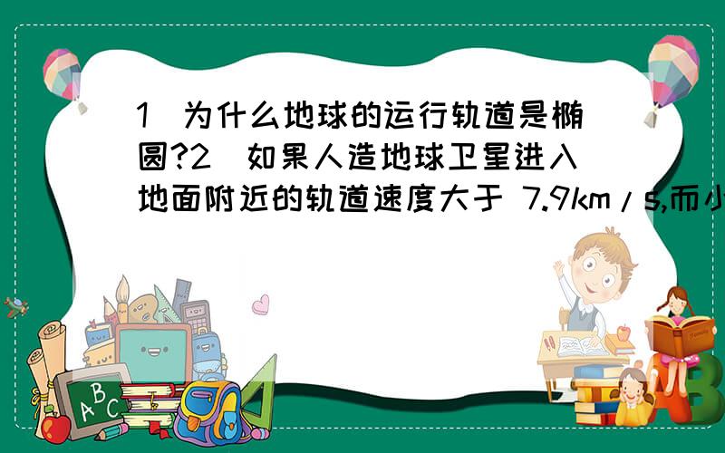 1)为什么地球的运行轨道是椭圆?2)如果人造地球卫星进入地面附近的轨道速度大于 7.9km/s,而小于11.2km/s,它绕地球运动的轨迹就不是圆,而是椭圆.为什么?