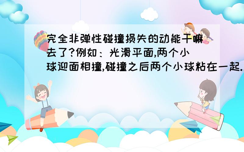 完全非弹性碰撞损失的动能干嘛去了?例如：光滑平面,两个小球迎面相撞,碰撞之后两个小球粘在一起.此时损失的动能干嘛去了?完全非弹性碰撞机械能一定不守恒吗?