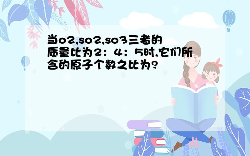 当o2,so2,so3三者的质量比为2：4：5时,它们所含的原子个数之比为?