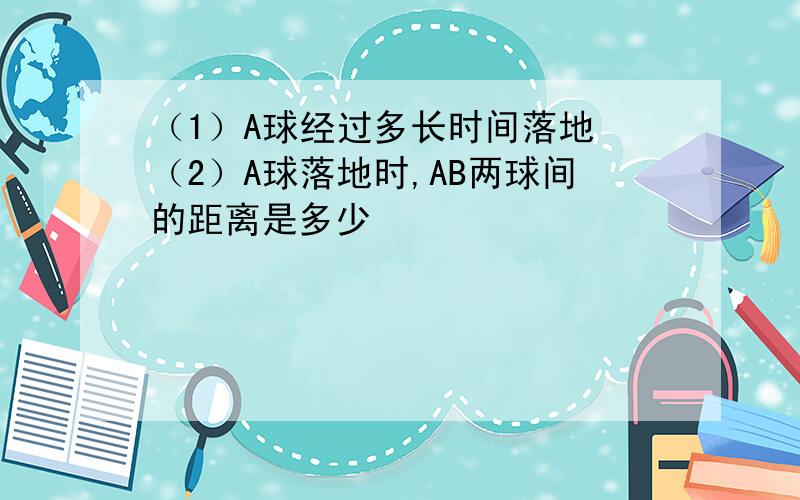 （1）A球经过多长时间落地 （2）A球落地时,AB两球间的距离是多少