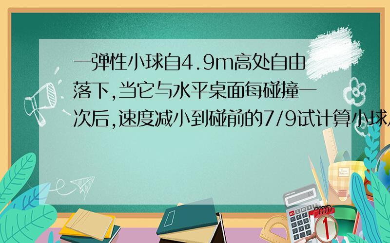 一弹性小球自4.9m高处自由落下,当它与水平桌面每碰撞一次后,速度减小到碰前的7/9试计算小球从开始下落到停止运动所用的时间.