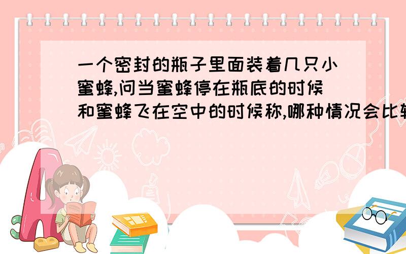 一个密封的瓶子里面装着几只小蜜蜂,问当蜜蜂停在瓶底的时候和蜜蜂飞在空中的时候称,哪种情况会比较重?说出你的理由