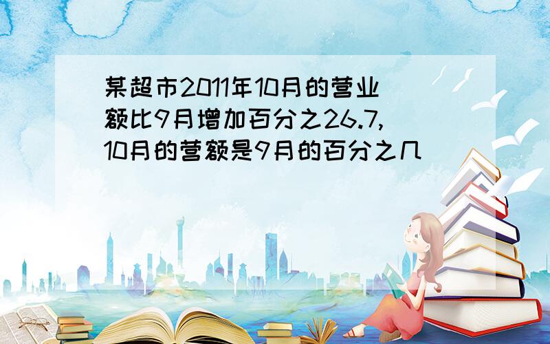 某超市2011年10月的营业额比9月增加百分之26.7,10月的营额是9月的百分之几