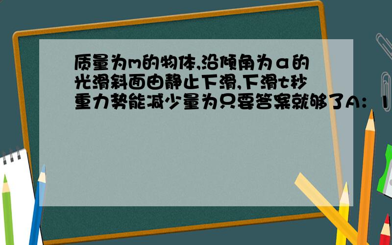 质量为m的物体,沿倾角为α的光滑斜面由静止下滑,下滑t秒重力势能减少量为只要答案就够了A：1/2(mg2t2sinα) B:1/2(mg2t2) C:mg2t2 D:1/2mg2t2sin2α