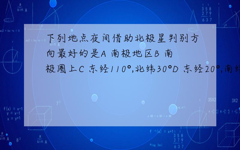 下列地点夜间借助北极星判别方向最好的是A 南极地区B 南极圈上C 东经110°,北纬30°D 东经20°,南纬20°有什么道理么?还是个规律?