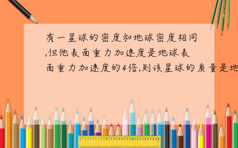 有一星球的密度和地球密度相同,但他表面重力加速度是地球表面重力加速度的4倍,则该星球的质量是地球质量的多少倍?