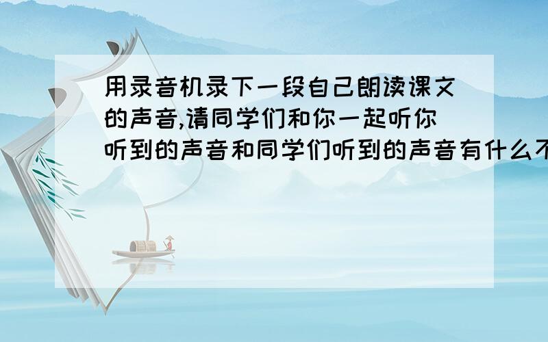 用录音机录下一段自己朗读课文的声音,请同学们和你一起听你听到的声音和同学们听到的声音有什么不用为什用录音机录下一段自己朗读课文的声音,请同学们和你一起听,你听到的声音和同