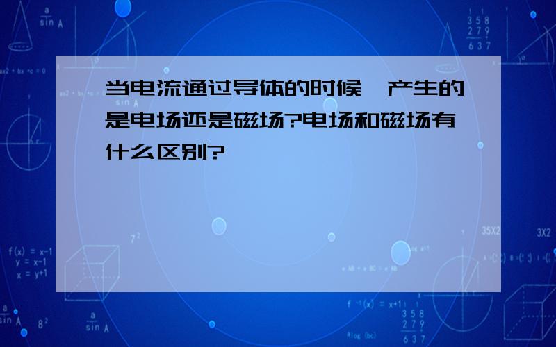 当电流通过导体的时候,产生的是电场还是磁场?电场和磁场有什么区别?