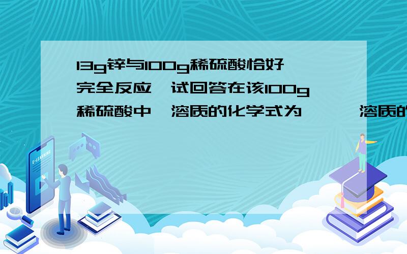 13g锌与100g稀硫酸恰好完全反应,试回答在该100g稀硫酸中,溶质的化学式为——,溶质的质量是——,溶剂的化学式为——.溶剂的质量是——.完全反应后,所得溶液中溶质的化学式为——,其质量是