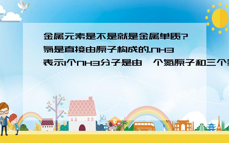 金属元素是不是就是金属单质?氯是直接由原子构成的.NH3表示1个NH3分子是由一个氮原子和三个氢原子构成.氧化铵表示一个氧化铵分子是由一个氮原子,四个氢原子,一个氯原子构成.