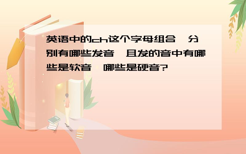 英语中的ch这个字母组合,分别有哪些发音,且发的音中有哪些是软音,哪些是硬音?