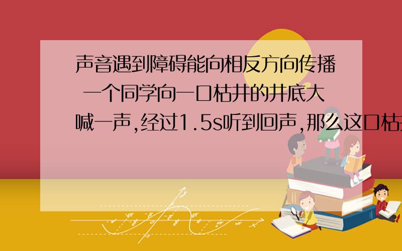 声音遇到障碍能向相反方向传播 一个同学向一口枯井的井底大喊一声,经过1.5s听到回声,那么这口枯井的深度大约是多少米