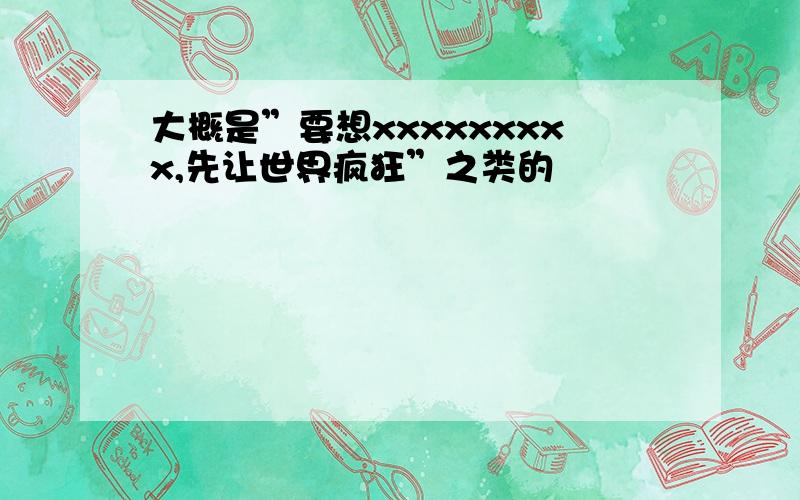 大概是”要想xxxxxxxxx,先让世界疯狂”之类的