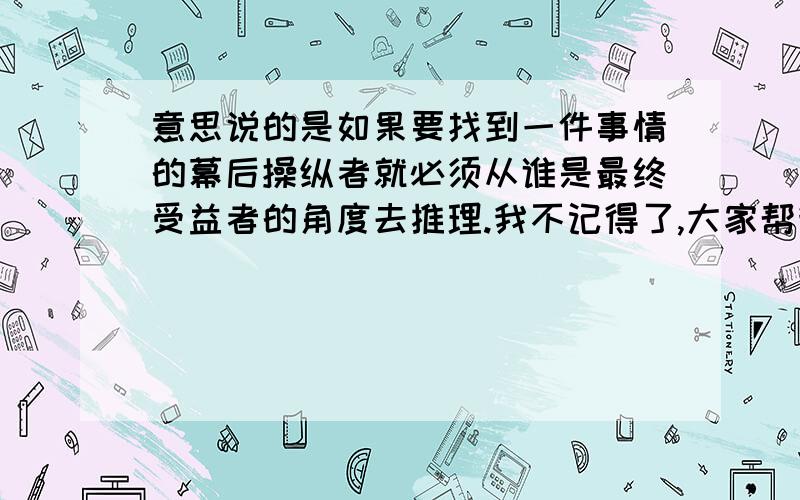 意思说的是如果要找到一件事情的幕后操纵者就必须从谁是最终受益者的角度去推理.我不记得了,大家帮我想一想,