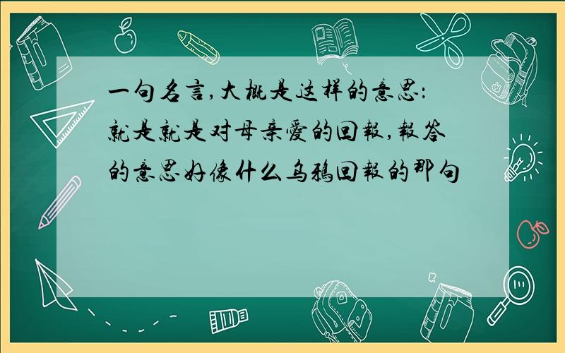 一句名言,大概是这样的意思：就是就是对母亲爱的回报,报答的意思好像什么乌鸦回报的那句