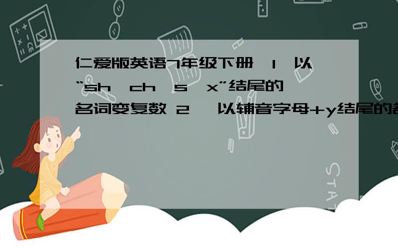 仁爱版英语7年级下册,1,以“sh,ch,s,x”结尾的名词变复数 2 ,以辅音字母+y结尾的名词变复数.全部的!